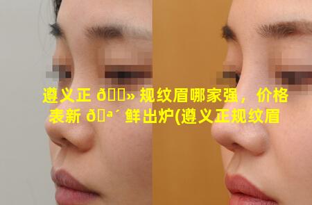 遵义正 🌻 规纹眉哪家强，价格表新 🪴 鲜出炉(遵义正规纹眉哪家强,价格表新鲜出炉)